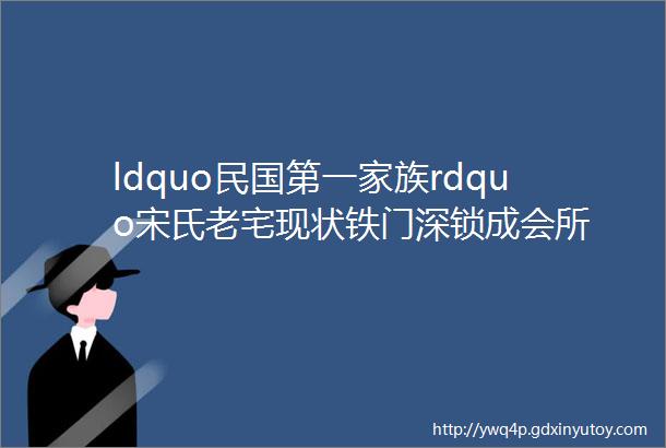 ldquo民国第一家族rdquo宋氏老宅现状铁门深锁成会所